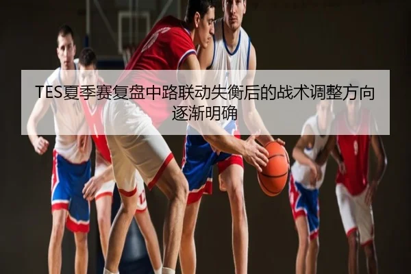 TES夏季赛复盘中路联动失衡后的战术调整方向逐渐明确