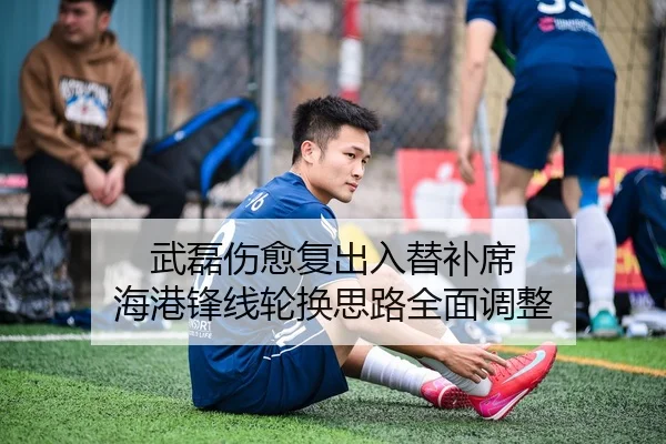 武磊伤愈复出入替补席 海港锋线轮换思路全面调整