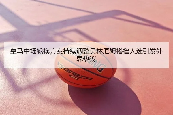 皇马中场轮换方案持续调整贝林厄姆搭档人选引发外界热议