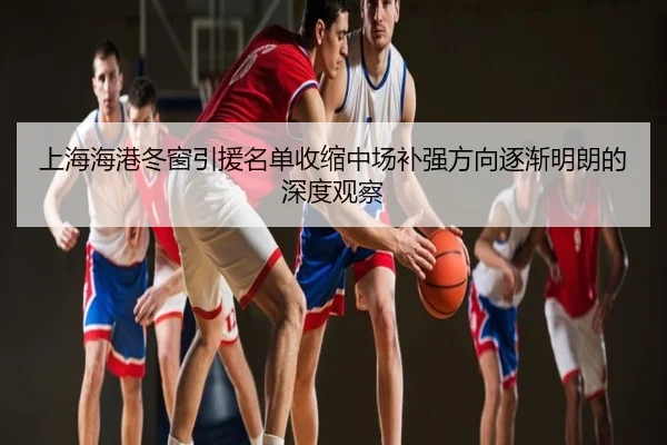 上海海港冬窗引援名单收缩中场补强方向逐渐明朗的深度观察