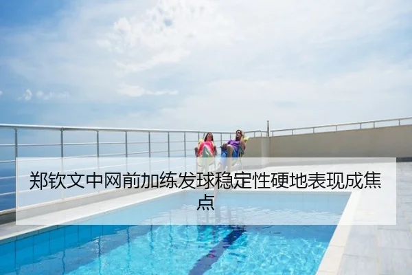 郑钦文中网前加练发球稳定性硬地表现成焦点