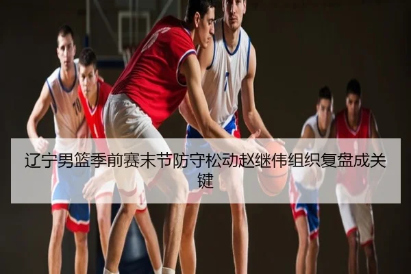 辽宁男篮季前赛末节防守松动赵继伟组织复盘成关键