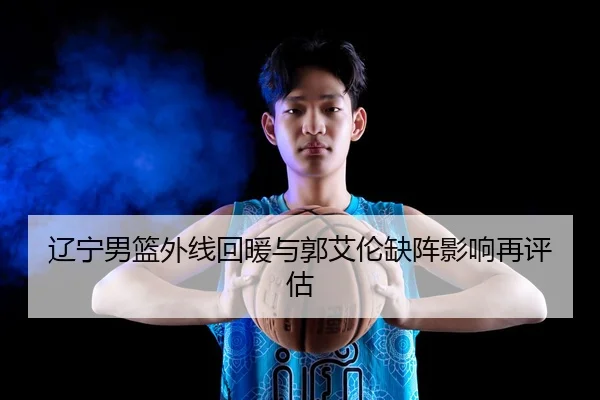 辽宁男篮外线回暖与郭艾伦缺阵影响再评估